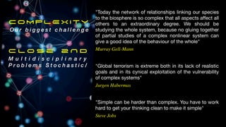 "Simple can be harder than complex. You have to work
hard to get your thinking clean to make it simple"
Steve Jobs
"Global terrorism is extreme both in its lack of realistic
goals and in its cynical exploitation of the vulnerability
of complex systems"
Jurgen Habermas
"Today the network of relationships linking our species
to the biosphere is so complex that all aspects a
ff
ect all
others to an extraordinary degree. We should be
studying the whole system, because no gluing together
of partial studies of a complex nonlinear system can
give a good idea of the behaviour of the whole"
Murray Gell-Mann
COMPLEXITY
O u r b i g g e s t c h a l l e n g e
C l o s e 2 N D
M u l t i d i s c i p l i n a r y
P r o b l e m s S t o c h a s t i c /
 