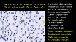 Machine DESIGNED
We have entered a realm where we have no clue!
AI + AL derived AL evolution
Impossible (?) to understand
Seeded from the bottom up
Accurate spec impossible
Outcome unpredictable
Beyond (?) modelling
Very easy to realise
No human control
Autonomous code
‘Always’ non-linear
Only modest compute power
Good network connectivity
Maths nears irrelevancy
Now ‘breeding’ malware
 