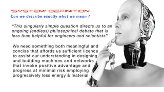 ‘System’ Definition
Can we describe exactly what we mean ?
“This singularly simple question directs us to an
ongoing (endless) philosophical debate that is
less than helpful for engineers and scientists”
We need something both meaningful and
concise that affords us sufficient licence
to assist our understanding in designing
and building machines and networks
that invoke positive advantage and
progress at minimal risk employing
progressively less energy & material
 