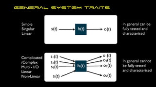 General SYSTEM traits
s(t) h(t) o(t)
s1(t)
s2(t)
s3(t)
si(t)
o1(t)
ok(t)
o3(t)
o2(t)
hi(t)
Simple
Singular
Linear
Complicated
/Complex
Multi - I/O
Linear
Non-Linear
In general can be
fully tested and
characterised
In general cannot
be fully tested
and characterised
 