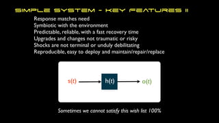 Response matches need
Symbiotic with the environment
Predictable, reliable, with a fast recovery time
Upgrades and changes not traumatic or risky
Shocks are not terminal or unduly debilitating
Reproducible, easy to deploy and maintain/repair/replace
Simple System - Key Features II
s(t) h(t) o(t)
Sometimes we cannot satisfy this wish list 100%
 