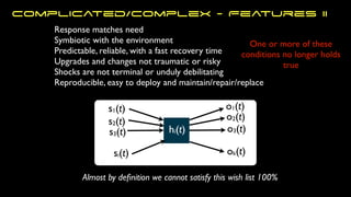 s1(t)
s2(t)
s3(t)
si(t)
o1(t)
ok(t)
o3(t)
o2(t)
hi(t)
One or more of these
conditions no longer holds
true
Response matches need
Symbiotic with the environment
Predictable, reliable, with a fast recovery time
Upgrades and changes not traumatic or risky
Shocks are not terminal or unduly debilitating
Reproducible, easy to deploy and maintain/repair/replace
Almost by de
fi
nition we cannot satisfy this wish list 100%
Complicated/Complex - Features II
 