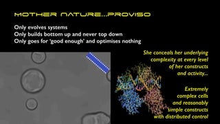 Mother Nature…proviso
Only evolves systems
Only builds bottom up and never top down
Only goes for ‘good enough’ and optimises nothing
Extremely
complex cells
and reasonably
simple constructs
with distributed control
She conceals her underlying
complexity at every level
of her constructs
and activity...
 
