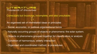 An organised set of interrelated ideas or principles
- Social, economic, or political organisational forms
- Naturally occurring groups of objects or phenomena: the solar system.
- Objects or phenomena grouped together for classi
fi
cation or analysis
- Condition of harmonious, orderly interaction
- Organised and coordinated method; ie procedures
literature
Thousands of discourses
Correct(ish) but inconcise, incomplete, and also unsuitable:
 