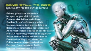 Some still ‘to do’s’
Specifically for the digital domain
Failure precursor detection
Integrates graceful fail mode
Pre-emptive failure switchover
Golden ‘brick’ reference models
Comprehensive test methodologies
Brittleness threshold/onset detection
Abnormal system operation identification
No-GO realm/region/mode recognition
Autonomous failure recover modes
Penetration/illegal act detection
Full outcomes characterisations
Decision ‘post mortem’ facility
Species comparators ++++
 