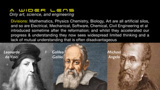 A W I D E R L E N S
Only art, science, and engineering
Divisions: Mathematics, Physics Chemistry, Biology, Art are all artificial silos,
and so are Electrical, Mechanical, Software, Chemical, Civil Engineering et al
introduced sometime after the reformation; and whilst they accelerated our
progress & understanding they now sees widespread limited thinking and a
lack of mutual understanding that is often disadvantageous
Galileo
Galilei
Michael
Angelo
Leonardo
da Vinci
 