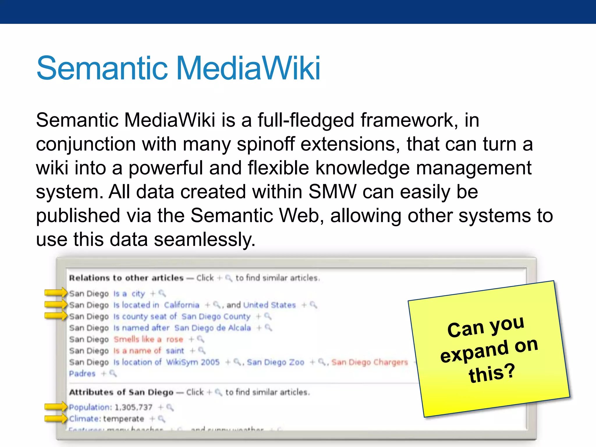 Semantic MediaWiki
Semantic MediaWiki is a full-fledged framework, in
conjunction with many spinoff extensions, that can turn a
wiki into a powerful and flexible knowledge management
system. All data created within SMW can easily be
published via the Semantic Web, allowing other systems to
use this data seamlessly.

 