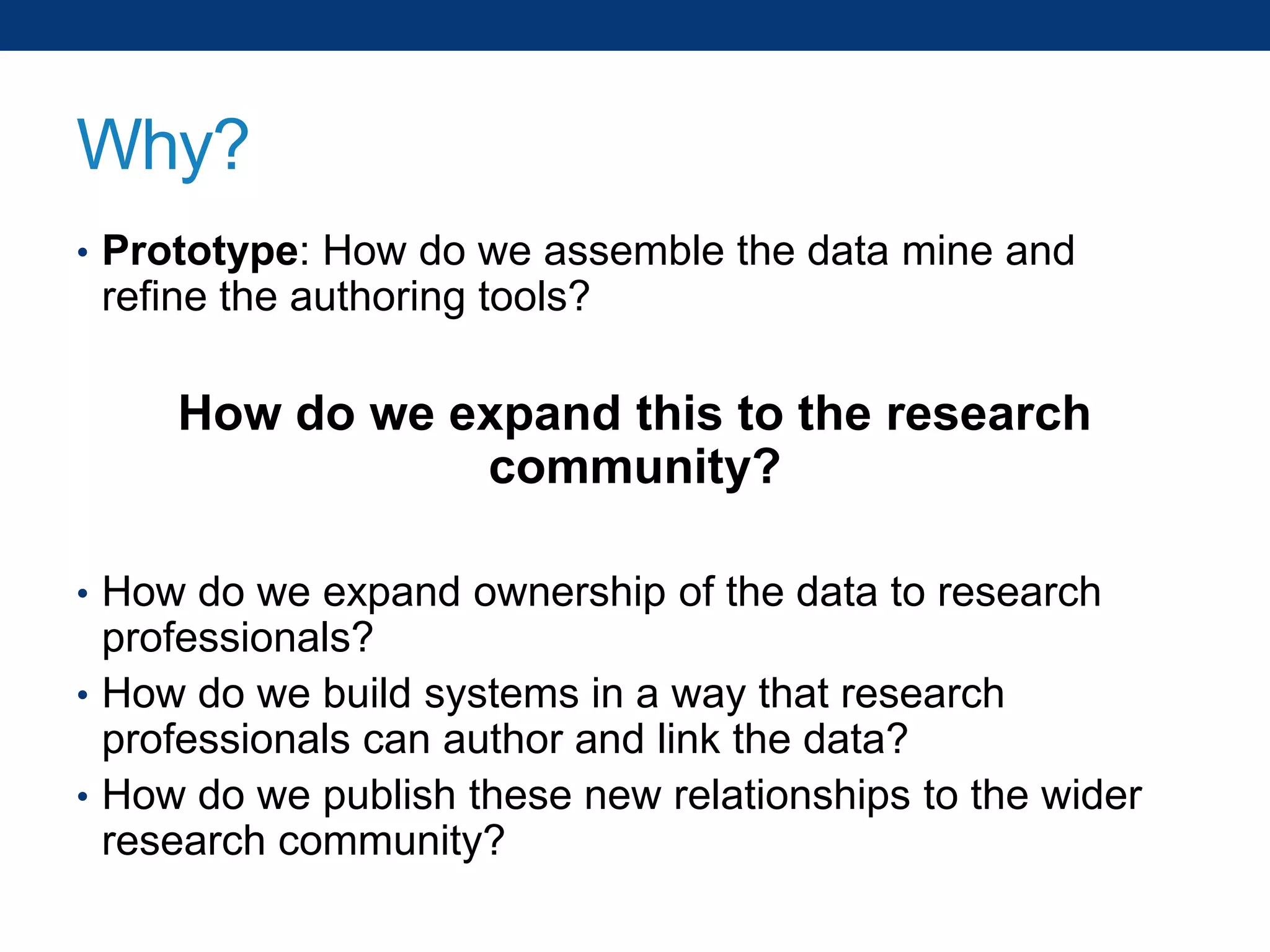 Why?
• Prototype: How do we assemble the data mine and

refine the authoring tools?

How do we expand this to the research
community?
• How do we expand ownership of the data to research

professionals?
• How do we build systems in a way that research
professionals can author and link the data?
• How do we publish these new relationships to the wider
research community?

 