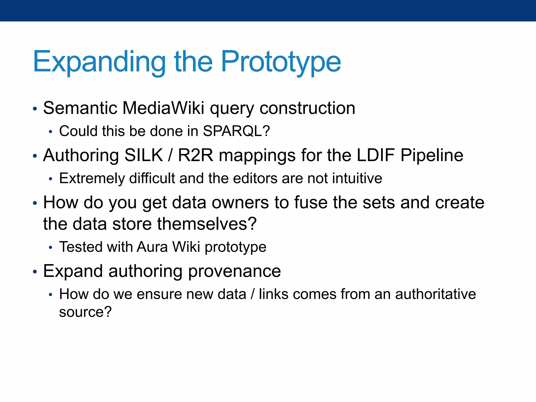 Expanding the Prototype
• Semantic MediaWiki query construction
• Could this be done in SPARQL?
• Authoring SILK / R2R mappings for the LDIF Pipeline
• Extremely difficult and the editors are not intuitive
• How do you get data owners to fuse the sets and create

the data store themselves?
• Tested with Aura Wiki prototype

• Expand authoring provenance
• How do we ensure new data / links comes from an authoritative
source?

 