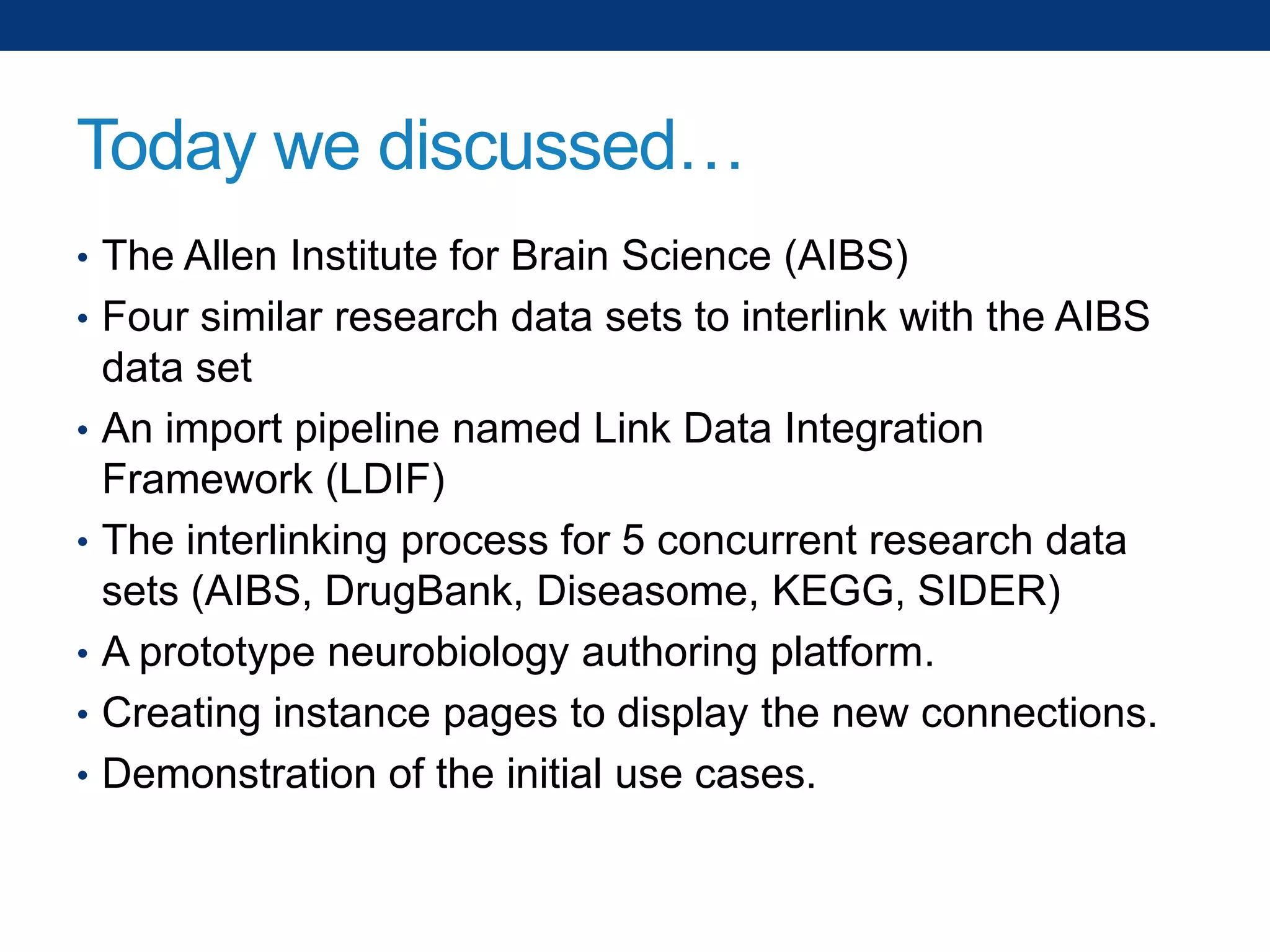 Today we discussed…
• The Allen Institute for Brain Science (AIBS)
• Four similar research data sets to interlink with the AIBS
•
•
•
•

•

data set
An import pipeline named Link Data Integration
Framework (LDIF)
The interlinking process for 5 concurrent research data
sets (AIBS, DrugBank, Diseasome, KEGG, SIDER)
A prototype neurobiology authoring platform.
Creating instance pages to display the new connections.
Demonstration of the initial use cases.

 