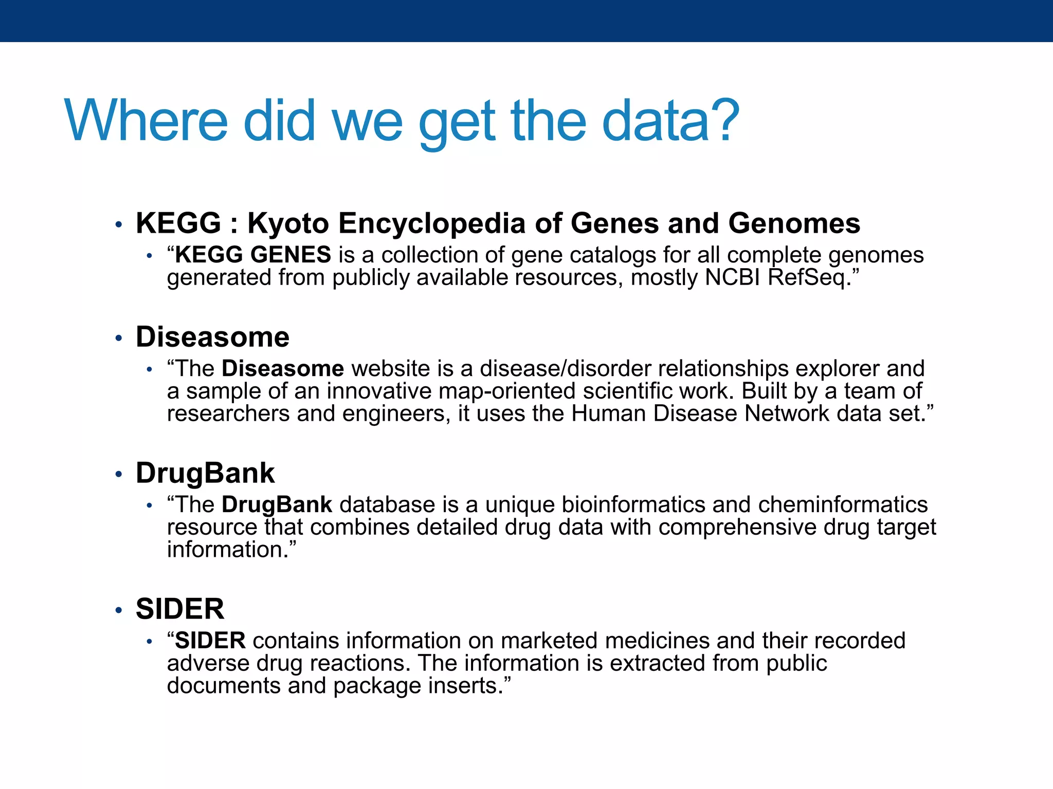 Where did we get the data?
• KEGG : Kyoto Encyclopedia of Genes and Genomes
• “KEGG GENES is a collection of gene catalogs for all complete genomes

generated from publicly available resources, mostly NCBI RefSeq.”

• Diseasome
• “The Diseasome website is a disease/disorder relationships explorer and

a sample of an innovative map-oriented scientific work. Built by a team of
researchers and engineers, it uses the Human Disease Network data set.”

• DrugBank
• “The DrugBank database is a unique bioinformatics and cheminformatics

resource that combines detailed drug data with comprehensive drug target
information.”

• SIDER
• “SIDER contains information on marketed medicines and their recorded

adverse drug reactions. The information is extracted from public
documents and package inserts.”

 