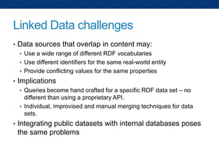 Linked Data challenges
• Data sources that overlap in content may:
• Use a wide range of different RDF vocabularies
• Use different identifiers for the same real-world entity
• Provide conflicting values for the same properties
• Implications
• Queries become hand crafted for a specific RDF data set – no
different than using a proprietary API.
• Individual, improvised and manual merging techniques for data
sets.
• Integrating public datasets with internal databases poses

the same problems

 
