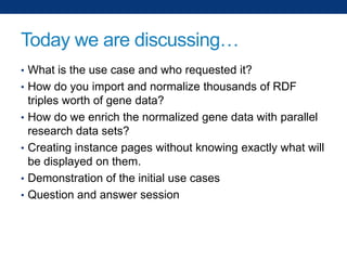 Today we are discussing…
• What is the use case and who requested it?
• How do you import and normalize thousands of RDF
•
•
•
•

triples worth of gene data?
How do we enrich the normalized gene data with parallel
research data sets?
Creating instance pages without knowing exactly what will
be displayed on them.
Demonstration of the initial use cases
Question and answer session

 