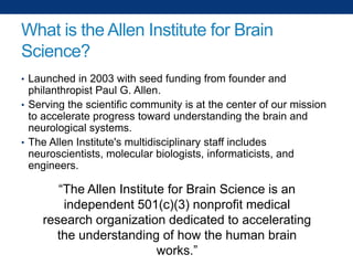 What is the Allen Institute for Brain
Science?
• Launched in 2003 with seed funding from founder and

philanthropist Paul G. Allen.
• Serving the scientific community is at the center of our mission
to accelerate progress toward understanding the brain and
neurological systems.
• The Allen Institute's multidisciplinary staff includes
neuroscientists, molecular biologists, informaticists, and
engineers.

“The Allen Institute for Brain Science is an
independent 501(c)(3) nonprofit medical
research organization dedicated to accelerating
the understanding of how the human brain
works.”

 