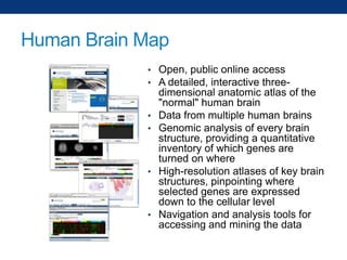 Human Brain Map
• Open, public online access
• A detailed, interactive three-

•
•

•

•

dimensional anatomic atlas of the
"normal" human brain
Data from multiple human brains
Genomic analysis of every brain
structure, providing a quantitative
inventory of which genes are
turned on where
High-resolution atlases of key brain
structures, pinpointing where
selected genes are expressed
down to the cellular level
Navigation and analysis tools for
accessing and mining the data

 