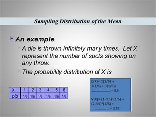  An example
 A die is thrown infinitely many times. Let X
represent the number of spots showing on
any throw.
 The probability distribution of X is
Sampling Distribution of the Mean
x 1 2 3 4 5 6
p(x) 1/6 1/6 1/6 1/6 1/6 1/6
 