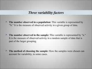  The number observed in a population: This variable is represented by
"N." It is the measure of observed activity in a given group of data.
 The number observed in the sample: This variable is represented by "n."
It is the measure of observed activity in a random sample of data that is
part of the larger grouping.
 The method of choosing the sample: How the samples were chosen can
account for variability, in some cases.
Three variability factors
 