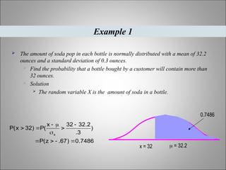  The amount of soda pop in each bottle is normally distributed with a mean of 32.2
ounces and a standard deviation of 0.3 ounces.
 Find the probability that a bottle bought by a customer will contain more than
32 ounces.
 Solution
 The random variable X is the amount of soda in a bottle.
Example 1
7486
.
0
)
67
.
z
(
P
)
3
.
2
.
32
32
x
(
P
)
32
x
(
P
x











0.7486
x = 32  = 32.2
 