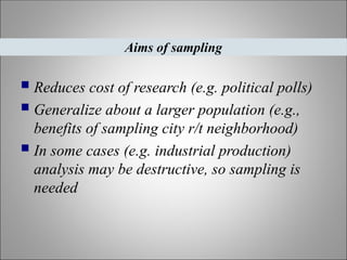  Reduces cost of research (e.g. political polls)
 Generalize about a larger population (e.g.,
benefits of sampling city r/t neighborhood)
 In some cases (e.g. industrial production)
analysis may be destructive, so sampling is
needed
Aims of sampling
 