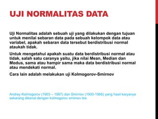 UJI NORMALITAS DATA
Uji Normalitas adalah sebuah uji yang dilakukan dengan tujuan
untuk menilai sebaran data pada sebuah kelompok data atau
variabel, apakah sebaran data tersebut berdistribusi normal
ataukah tidak.
Untuk mengetahui apakah suatu data berdistribusi normal atau
tidak, salah satu caranya yaitu, jika nilai Mean, Median dan
Modus, sama atau hampir sama maka data berdistribusi normal
atau mendekati normal.
Cara lain adalah melakukan uji Kolmogorov-Smirnov
Andrey Kolmogorov (1903 – 1987) dan Smirnov (1900-1966) yang hasil karyanya
sekarang dikenal dengan kolmogorov smirnov tes
 
