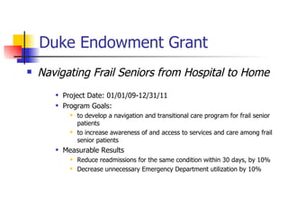 Duke Endowment Grant   Navigating Frail Seniors from Hospital to Home Project Date:  01/01/09-12/31/11   Program Goals:  to develop a navigation and transitional care program for frail senior patients to increase awareness of and access to services and care among frail senior patients Measurable Results Reduce readmissions for the same condition within 30 days, by 10% Decrease unnecessary Emergency Department utilization by 10% 
