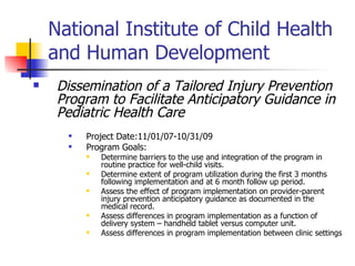 National Institute of Child Health and Human Development  Dissemination of a Tailored Injury Prevention Program to Facilitate Anticipatory Guidance in Pediatric Health Care Project Date:11/01/07-10/31/09  Program Goals: Determine barriers to the use and integration of the program in routine practice for well-child visits. Determine extent of program utilization during the first 3 months following implementation and at 6 month follow up period. Assess the effect of program implementation on provider-parent injury prevention anticipatory guidance as documented in the medical record. Assess differences in program implementation as a function of delivery system – handheld tablet versus computer unit. Assess differences in program implementation between clinic settings 