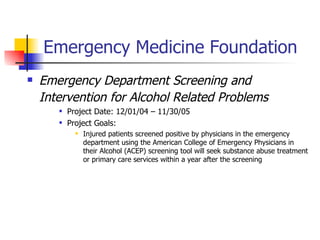 Emergency Medicine Foundation   Emergency Department Screening and Intervention for Alcohol Related Problems   Project Date:  12/01/04 – 11/30/05   Project Goals: Injured patients screened positive by physicians in the emergency department using the American College of Emergency Physicians in their Alcohol (ACEP) screening tool will seek substance abuse treatment or primary care services within a year after the screening 