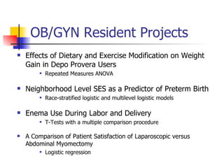 OB/GYN Resident Projects Effects of Dietary and Exercise Modification on Weight Gain in Depo Provera Users Repeated Measures ANOVA Neighborhood Level SES as a Predictor of Preterm Birth Race-stratified logistic and multilevel logistic models Enema Use During Labor and Delivery T-Tests with a multiple comparison procedure A Comparison of Patient Satisfaction of Laparoscopic versus Abdominal Myomectomy Logistic regression 