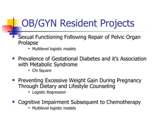 OB/GYN Resident Projects Sexual Functioning Following Repair of Pelvic Organ Prolapse Multilevel logistic models Prevalence of Gestational Diabetes and it’s Association with Metabolic Syndrome Chi Square Preventing Excessive Weight Gain During Pregnancy Through Dietary and Lifestyle Counseling Logistic Regression Cognitive Impairment Subsequent to Chemotherapy Multilevel logistic models 