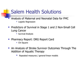 Salem Health Solutions Analysis of Maternal and Neonatal Data for FMC Logistic Regression Predictors of Survival in Stage 1 and 2 Non-Small Cell Lung Cancer Survival Analysis Pharmacy Report: DRG Report Card Chi Square An Analysis of Stroke Survivor Outcomes Through The Addition of Aquatic Therapy Repeated measures / general linear models   
