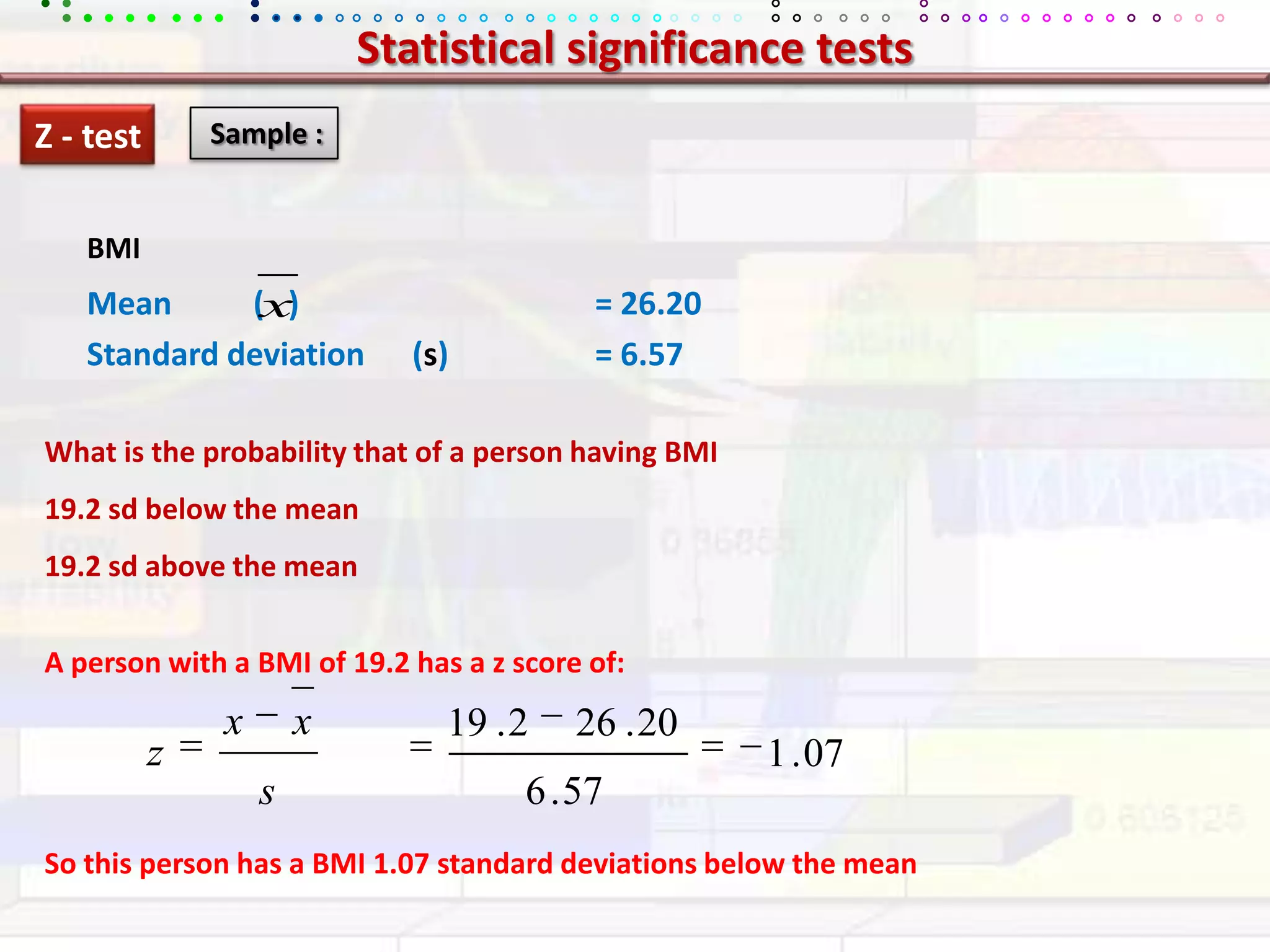 Statistical significance testsZ - test Sample :BMIMean 	     (   )			= 26.20Standard deviation      (s)		= 6.57What is the probability that of a person having BMI 19.2 sdbelow the mean19.2 sd above the meanA person with a BMI of 19.2 has a z score of:So this person has a BMI 1.07 standard deviations below the mean