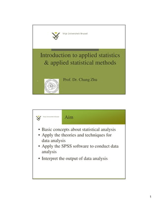 1
Introduction to applied statistics
& applied statistical methods
Prof. Dr. Chang Zhu1
Aim
• Basic concepts about statistical analysis
• Apply the theories and techniques for
data analysis
• Apply the SPSS software to conduct data
analysis
• Interpret the output of data analysis
 