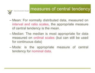 measures of central tendency
– Mean: For normally distributed data, measured as
interval and ratio (scales), the appropriate
measure of central tendency is the mean.
– Median: The median is most appropriate for data
measured as ordinal (but can still be used for
continuous data)
– Mode: is the appropriate measure of central
tendency for nominal data.
 