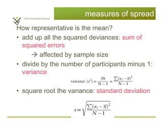 measures of spread
How representative is the mean?
• add up all the squared deviances: sum of
squared errors
affected by sample size
• divide by the number of participants minus 1:
variance
• square root the variance: standard deviation
 