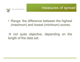 measures of spread
• Range: the difference between the highest
(maximum) and lowest (minimum) scores.
e.g. range = 16-10 = 6
not quite objective, depending on the
length of the data set.
 