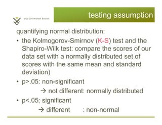 testing assumption
quantifying normal distribution:
• the Kolmogorov-Smirnov (K-S) test and the
Shapiro-Wilk test: compare the scores of our
data set with a normally distributed set of
scores with the same mean and standard
deviation)
• p>.05: non-significant
not different: normally distributed
• p<.05: significant
different : non-normal
 