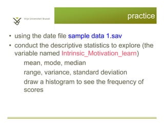 Questions?
• Descriptive statistics (mean, median,
mode, range, variance, standard
deviation)
• Skewness/Kurtosis
• Histogram to visualize the distribution
In SPSS: Analyse > Descriptive Statistics
> Frequencies > Statistics/Charts
• Test of normal distribution (the K-S test)
In SPSS: Analyse > Descriptive Statistics
> Explore > Plots> Normality plots with tests
 