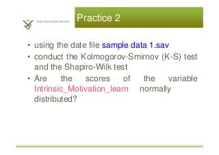 Practice 2
• using the date file sample data 1.sav
• conduct the Kolmogorov-Smirnov (K-S) test
and the Shapiro-Wilk test
• Are the scores of the variable
Intrinsic_Motivation_learn normally
distributed?
 