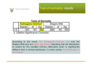 Test of normality: results
According to the result, the Kolmogorov-Smirnov test and the
Shapiro-Wilk test are highly significant, indicating that the distribution
of scores for the variable Intrinsic_Motivation_learn is significantly
different from a normal distribution. In other words, the distribution is
not normal.
 