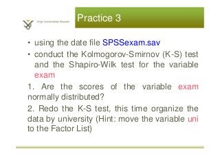 Practice 3
• using the date file SPSSexam.sav
• conduct the Kolmogorov-Smirnov (K-S) test
and the Shapiro-Wilk test for the variable
exam
1. Are the scores of the variable exam
normally distributed?
2. Redo the K-S test, this time organize the
data by university (Hint: move the variable uni
to the Factor List)
 