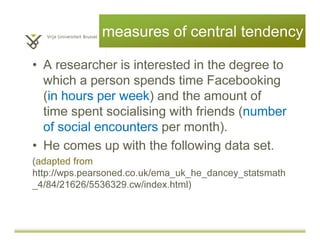 measures of central tendency
• A researcher is interested in the degree to
which a person spends time on Facebook
(in hours per week) and the amount of
time spent socialising with friends (number
of social encounters per month).
• He comes up with the following data set.
(adapted from
http://wps.pearsoned.co.uk/ema_uk_he_dancey_statsmath
_4/84/21626/5536329.cw/index.html)
 