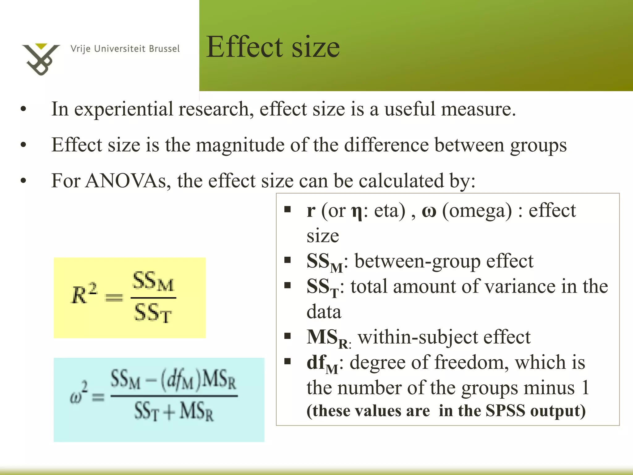 Effect size
• In experiential research, effect size is a useful measure.
• Effect size is the magnitude of the difference between groups
• For ANOVAs, the effect size can be calculated by:
r (or η: eta) , ω (omega) : effect
size
SSM: between-group effect
SST: total amount of variance in the
data
MSR: within-subject effect
dfM: degree of freedom, which is
the number of the groups minus 1
(these values are in the SPSS output)
 