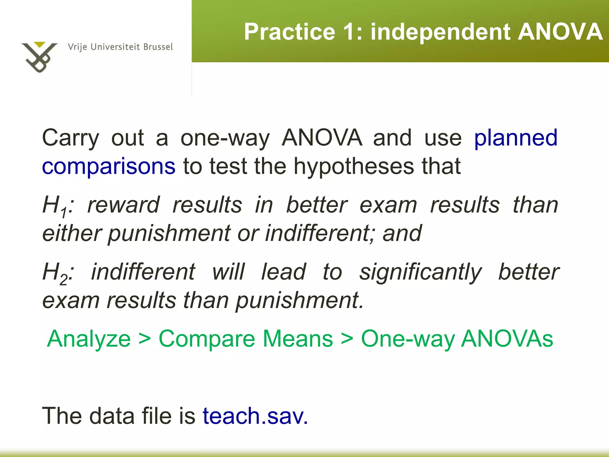 Practice 1: independent ANOVA
Carry out a one-way ANOVA and use planned
comparisons to test the hypotheses that
H1: reward results in better exam results than
either punishment or indifferent; and
H2: indifferent will lead to significantly better
exam results than punishment.
Analyze > Compare Means > One-way ANOVAs
The data file is teach.sav.
 