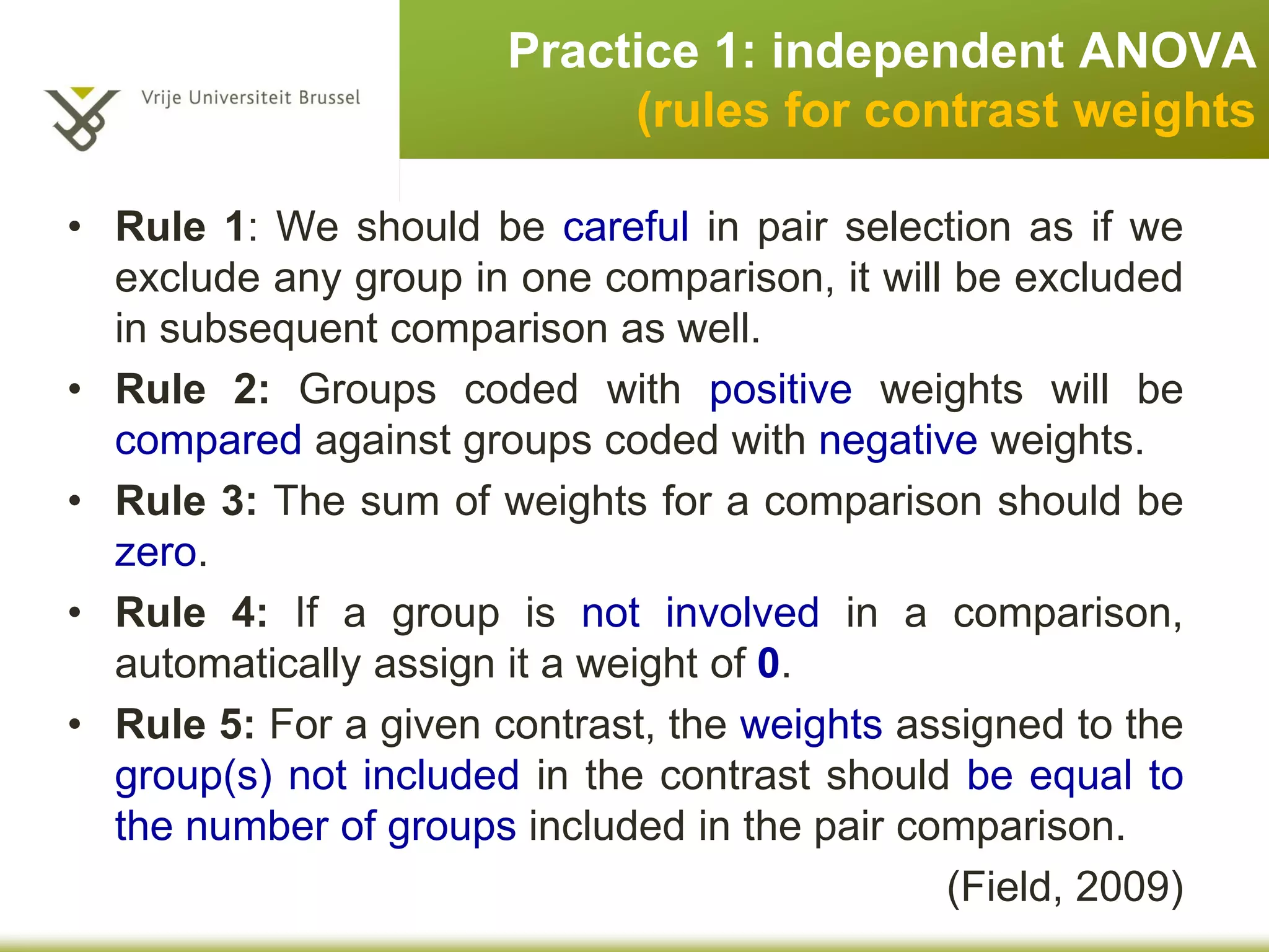 • Rule 1: We should be careful in pair selection as if we
exclude any group in one comparison, it will be excluded
in subsequent comparison as well.
• Rule 2: Groups coded with positive weights will be
compared against groups coded with negative weights.
• Rule 3: The sum of weights for a comparison should be
zero.
• Rule 4: If a group is not involved in a comparison,
automatically assign it a weight of 0.
• Rule 5: For a given contrast, the weights assigned to the
group(s) not included in the contrast should be equal to
the number of groups included in the pair comparison.
(Field, 2009)
Practice 1: independent ANOVA
rules for contrast weights
 