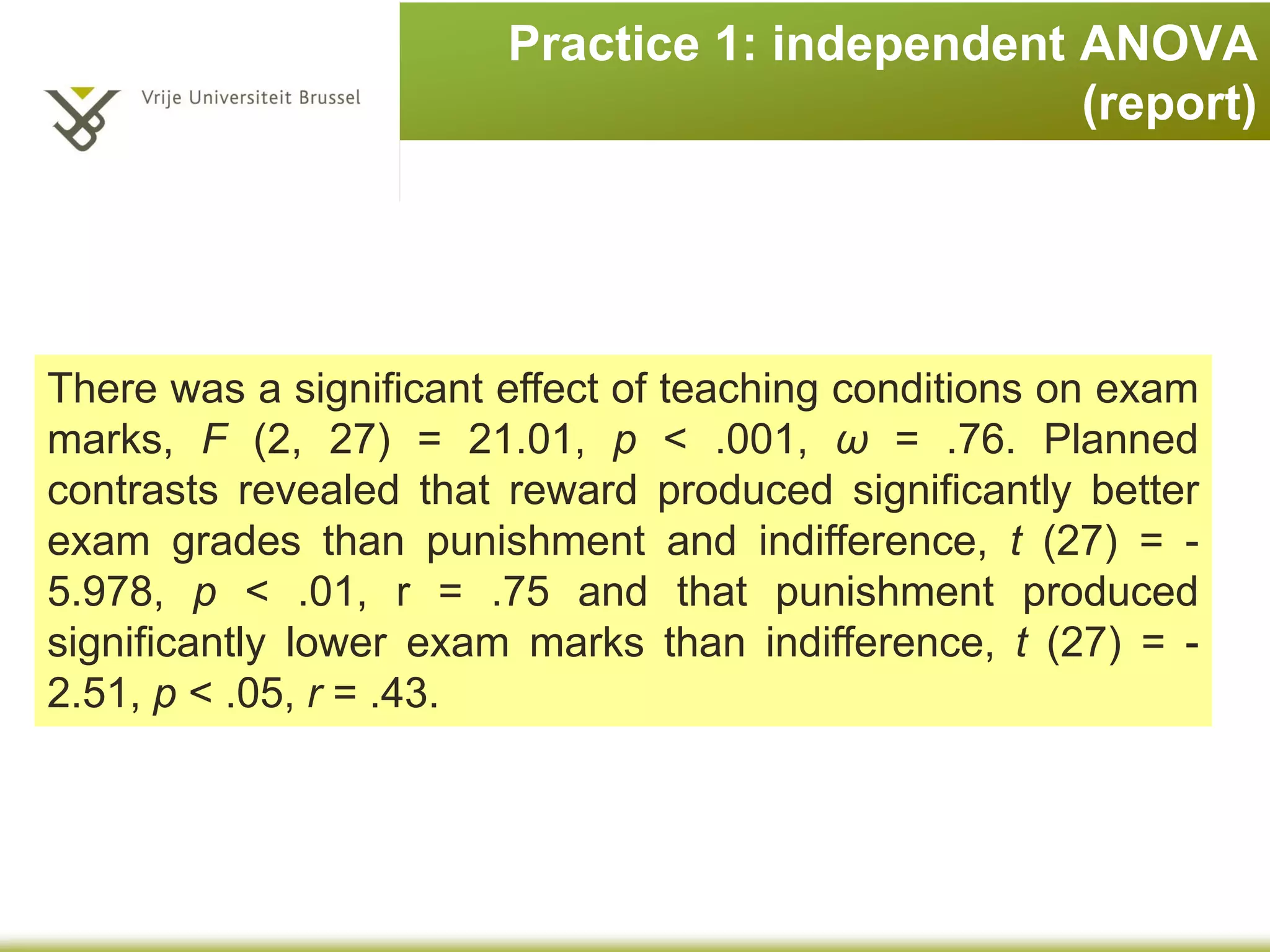 Practice 1: independent ANOVA
(report)
There was a significant effect of teaching conditions on exam
marks, F (2, 27) = 21.01, p < .001, ω = .76. Planned
contrasts revealed that reward produced significantly better
exam grades than punishment and indifference, t (27) = -
5.978, p < .01, r = .75 and that punishment produced
significantly lower exam marks than indifference, t (27) = -
2.51, p < .05, r = .43.
 
