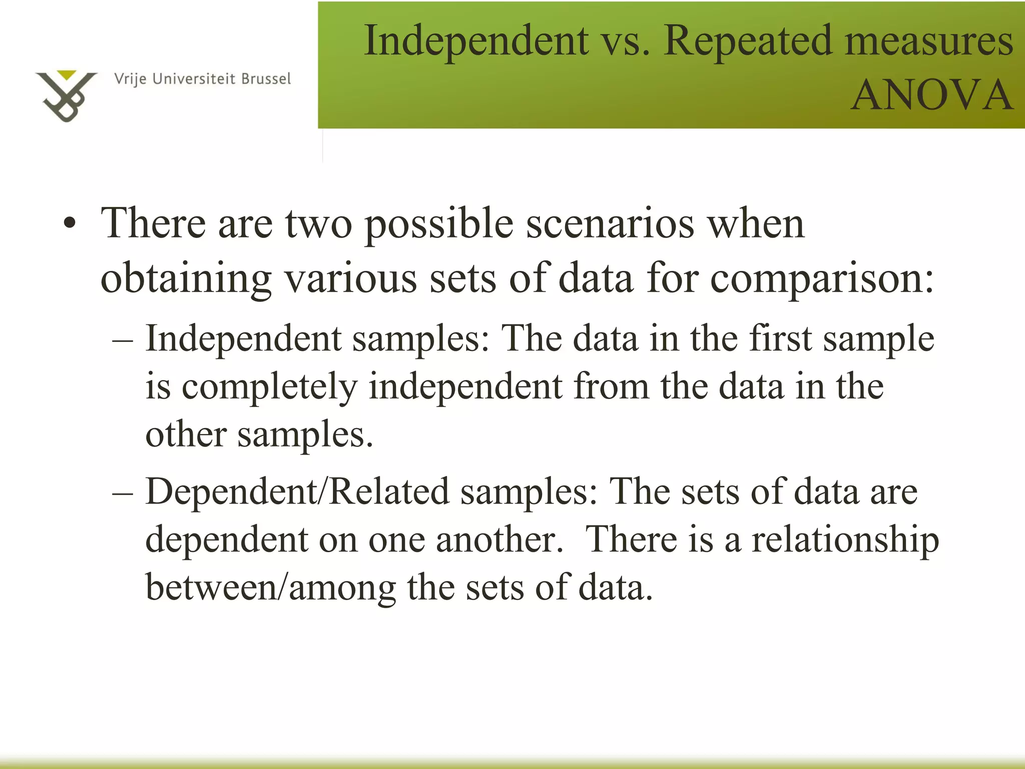 Independent vs. Repeated measures
ANOVA
• There are two possible scenarios when
obtaining various sets of data for comparison:
– Independent samples: The data in the first sample
is completely independent from the data in the
other samples.
– Dependent/Related samples: The sets of data are
dependent on one another. There is a relationship
between/among the sets of data.
 