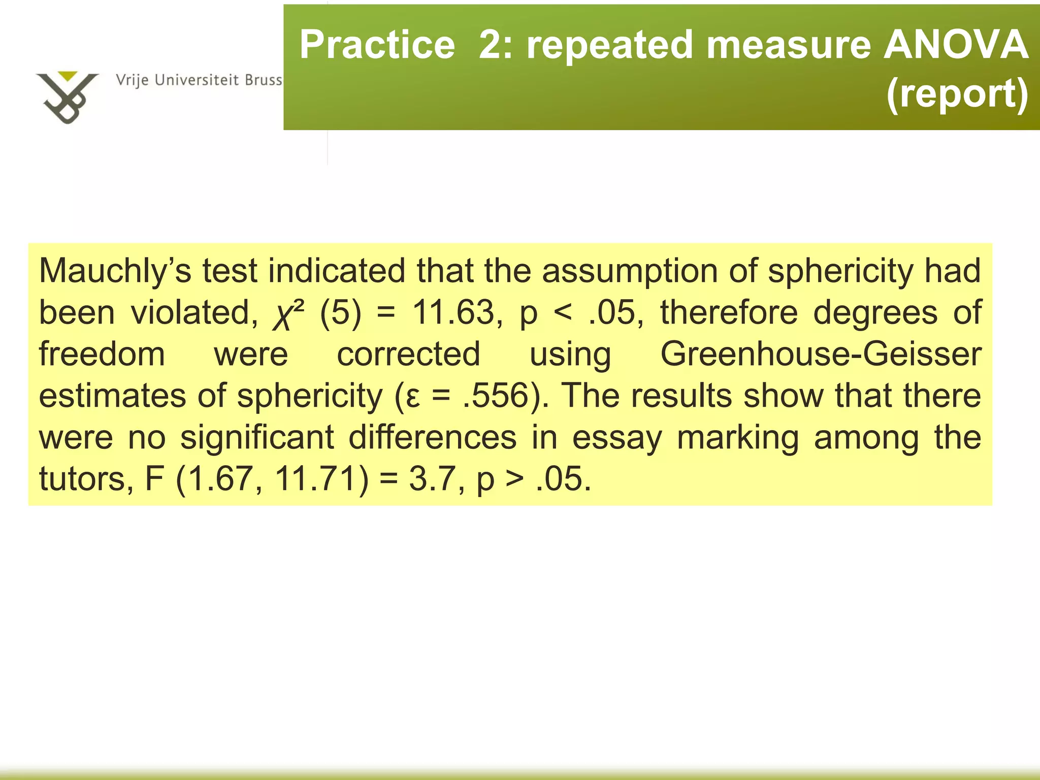 Practice 2: repeated measures ANOVA
(SPSS output)
Tests of Within-Subjects Contrasts
Measure: MEASURE_1
Source tutor
Type III
Sum of
Squares df
Mean
Square F Sig.
Partial
Eta
Squared
tutor Level 1 vs. Level 2
(Dr. Field and Dr. Smith)
171.125 1 171.125 18.184 .004 .722
Level 2 vs. Level 3 8.000 1 8.000 .152 .708 .021
Level 3 vs. Level 4 496.125 1 496.125 3.436 .106 .329
tutora
Measure: MEASURE_1
Dependent Variable
tutor
Level 1 vs. Level 2 Level 2 vs. Level 3 Level 3 vs. Level 4
Dr. Field (1) 1 0 0
Dr. Smith (2) -1 1 0
Dr. Scrote (3) 0 -1 1
Dr. Death (4) 0 0 -1
 