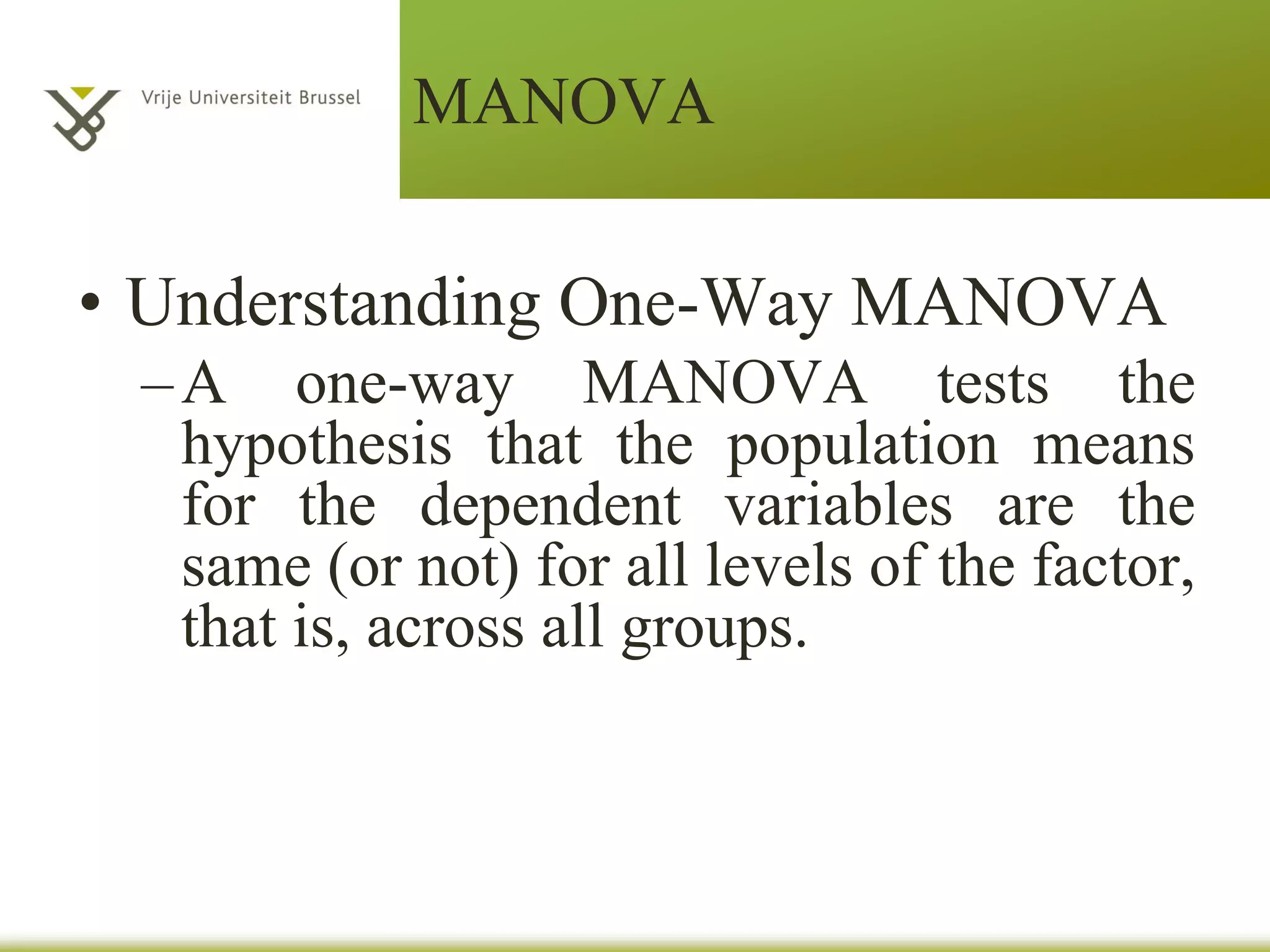 MANOVA
• One-Way Multivariate Analysis of Variance
– Multivariate analysis of variance (MANOVA) is a
multivariate extension of analysis of variance.
– As with ANOVA, the independent variables for a
MANOVA are factors, and each factor has two or
more levels.
– Unlike ANOVA, MANOVA includes multiple
dependent variables rather than a single dependent
variable.
– MANOVA evaluates whether the population
means on a set of dependent variables vary across
levels of a factor or factors.
 