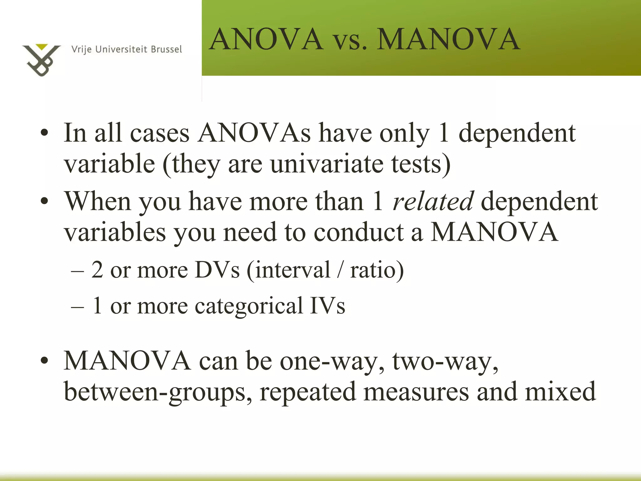 MANOVA
– If a one-way MANOVA is significant,
follow-up analyses can assess whether there
are differences among groups on the
population means on certain dependent
variables and on particular linear
combinations of dependent variables.
– The most popular follow-up approach is to
conduct multiple ANOVAs, one for each
dependent variable.
 