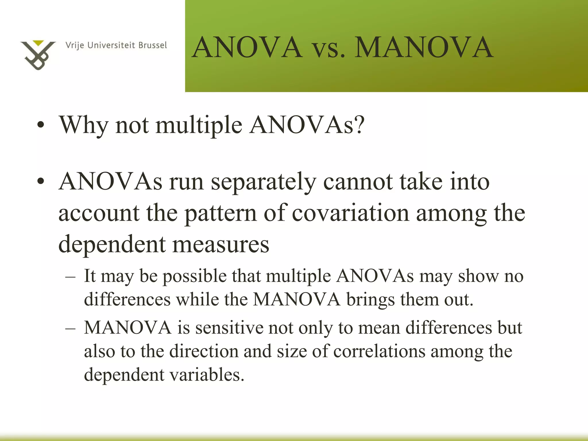 ANOVA vs. MANOVA
• In all cases ANOVAs have only 1 dependent
variable (they are univariate tests)
• When you have more than 1 related dependent
variables you need to conduct a MANOVA
– 2 or more DVs (interval / ratio)
– 1 or more categorical IVs
• MANOVA can be one-way, two-way,
between-groups, repeated measures and mixed
 